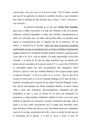 embarazada, como para que no le hicieran nada”. Por lo demás, recordó
que una de las agresoras le arrancó un mechón de pelo, y que momentos
más tarde se mofaban de ello diciendo que se iban a “hacer extensiones”
con el mismo.-
La persona lesionada no es otra que Lucila Nair Guzmán,
quien pese a haber concurrido a la sede del Tribunal el día de la primer
audiencia, mientras aguardaba su turno para declarar, repentinamente se
retiró, no volviendo más, sin haber sido posible ubicar su paradero para
lograr su comparecencia para el segundo día de la audiencia. Por tal
motivo, a solicitud de la fiscalía, todas las partes procesales prestaron
conformidad con que se incorporara por su lectura al debate la declaración
escrita rendida por la nombrada Guzmán durante la primera etapa procesal,
y que obra a fs. 20 (v. acta de debate). En dicha oportunidad Luclia Nair
Guzmán, a la sazón de 16 años de edad, manifestó que era alumna del
primer año de secundario de la escuela media N° 5, y que el día 23/04/2014
se encontraba dentro del aula, acercándosele una compañera, Naira
Cofreces, quien le avisó que Anabela Medero le iba a pegar porque según
su parecer Guzmán “se hacía la linda en la escuela”. Que al salir de la
escuela se retiró junto a su novio Fernando Banegas en la moto de éste, y
mientras circulaban por la esquina de las calles Vuelta de Obligado y Gral.
Paz, fueron interceptados por Belén (Anabela) Medero, la menor Julieta
Tillet y otras diez femeninas, aproximadamente, tomándola del pelo
arrojándola al piso y, pese al intento de su novio por protegerla les
propinaron a ambos patadas, dañándole también la moto a su novio, para
finalizar la agresión con amenazas e insultos, retirándose del lugar. Que al
llegar a su casa, tomó conocimiento por su madre que momentos antes
estas femeninas habían ido hasta su casa, haciéndose pasar por compañeras
suyas de la escuela, preguntaron por ella y como su madre les dijo que no
se encontraba allí le dijeron “a tu hija le vamos a llenar el ojete de
 