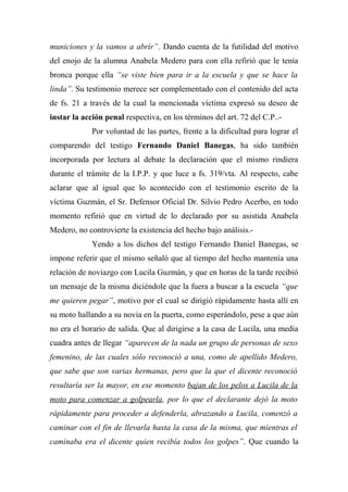 municiones y la vamos a abrir”. Dando cuenta de la futilidad del motivo
del enojo de la alumna Anabela Medero para con ella refirió que le tenía
bronca porque ella “se viste bien para ir a la escuela y que se hace la
linda”. Su testimonio merece ser complementado con el contenido del acta
de fs. 21 a través de la cual la mencionada víctima expresó su deseo de
instar la acción penal respectiva, en los términos del art. 72 del C.P..-
Por voluntad de las partes, frente a la dificultad para lograr el
comparendo del testigo Fernando Daniel Banegas, ha sido también
incorporada por lectura al debate la declaración que el mismo rindiera
durante el trámite de la I.P.P. y que luce a fs. 319/vta. Al respecto, cabe
aclarar que al igual que lo acontecido con el testimonio escrito de la
víctima Guzmán, el Sr. Defensor Oficial Dr. Silvio Pedro Acerbo, en todo
momento refirió que en virtud de lo declarado por su asistida Anabela
Medero, no controvierte la existencia del hecho bajo análisis.-
Yendo a los dichos del testigo Fernando Daniel Banegas, se
impone referir que el mismo señaló que al tiempo del hecho mantenía una
relación de noviazgo con Lucila Guzmán, y que en horas de la tarde recibió
un mensaje de la misma diciéndole que la fuera a buscar a la escuela “que
me quieren pegar”, motivo por el cual se dirigió rápidamente hasta allí en
su moto hallando a su novia en la puerta, como esperándolo, pese a que aún
no era el horario de salida. Que al dirigirse a la casa de Lucila, una media
cuadra antes de llegar “aparecen de la nada un grupo de personas de sexo
femenino, de las cuales sólo reconoció a una, como de apellido Medero,
que sabe que son varias hermanas, pero que la que el dicente reconoció
resultaría ser la mayor, en ese momento bajan de los pelos a Lucila de la
moto para comenzar a golpearla, por lo que el declarante dejó la moto
rápidamente para proceder a defenderla, abrazando a Lucila, comenzó a
caminar con el fin de llevarla hasta la casa de la misma, que mientras el
caminaba era el dicente quien recibía todos los golpes”. Que cuando la
 