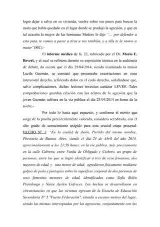 logra dejar a salvo en su vivienda, vuelve sobre sus pasos para buscar la
moto que había quedado en el lugar donde se produjo la agresión, y que en
tal ocasión la mayor de las hermanas Medero le dijo “… por defender a
esta puta, te vamos a pasar a tiros a vos también, y a ella te la vamos a
matar”(SIC).-
El informe médico de fs. 22, rubricado por el Dr. Mario E.
Boveri, y al cual se refiriera durante su exposición técnica en la audiencia
de debate, da cuenta que el día 25/04/2014, siendo examinada la menor
Lucila Guzmán, se constató que presentaba excoriaciones en zona
intercostal derecha, refiriendo dolor en el codo derecho, señalándose que,
salvo complicaciones, dichas lesiones revestían carácter LEVES. Tales
comprobaciones guardan relación con los relatos de la agresión que la
joven Guzmán sufriera en la vía pública el día 23/04/2014 en horas de la
noche.-
Por todo lo hasta aquí expuesto, y conforme el mérito que
surge de la prueba precedentemente valorada, considero acreditado, con el
alto grado de conocimiento exigido para esta crucial etapa procesal:
HECHO N° 1: “En la ciudad de Junín, Partido del mismo nombre,
Provincia de Buenos Aires, siendo el día 23 de Abril del año 2014,
aproximadamente a las 21:50 horas, en la vía pública, más precisamente
en la calle Cabrera, entre Vuelta de Obligado y Cichero, un grupo de
personas, entre las que se logró identificar a tres de sexo femenino, dos
mayores de edad, y una menor de edad, agredieron físicamente mediante
golpes de puño y puntapiés sobre la superficie corporal de dos personas de
sexo femenino menores de edad, identificadas como Sofía Belén
Pratolongo y Naira Ayelen Cofreces. Los hechos se desarrollaron en
circunstancias en que las víctimas egresan de la Escuela de Educación
Secundaria N° 5 "Fuerte Federación", situada a escasos metros del lugar,
siendo las mismas interceptadas por las agresoras, conjuntamente con las
 