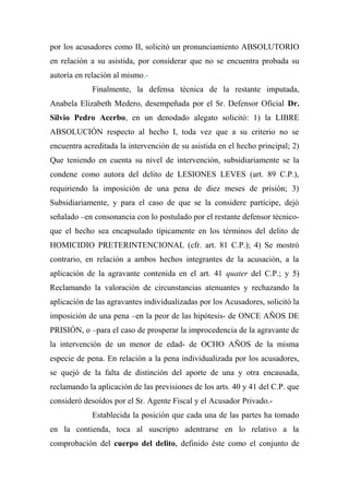 por los acusadores como II, solicitó un pronunciamiento ABSOLUTORIO
en relación a su asistida, por considerar que no se encuentra probada su
autoría en relación al mismo.-
Finalmente, la defensa técnica de la restante imputada,
Anabela Elizabeth Medero, desempeñada por el Sr. Defensor Oficial Dr.
Silvio Pedro Acerbo, en un denodado alegato solicitó: 1) la LIBRE
ABSOLUCIÓN respecto al hecho I, toda vez que a su criterio no se
encuentra acreditada la intervención de su asistida en el hecho principal; 2)
Que teniendo en cuenta su nivel de intervención, subsidiariamente se la
condene como autora del delito de LESIONES LEVES (art. 89 C.P.),
requiriendo la imposición de una pena de diez meses de prisión; 3)
Subsidiariamente, y para el caso de que se la considere partícipe, dejó
señalado –en consonancia con lo postulado por el restante defensor técnico-
que el hecho sea encapsulado típicamente en los términos del delito de
HOMICIDIO PRETERINTENCIONAL (cfr. art. 81 C.P.); 4) Se mostró
contrario, en relación a ambos hechos integrantes de la acusación, a la
aplicación de la agravante contenida en el art. 41 quater del C.P.; y 5)
Reclamando la valoración de circunstancias atenuantes y rechazando la
aplicación de las agravantes individualizadas por los Acusadores, solicitó la
imposición de una pena –en la peor de las hipótesis- de ONCE AÑOS DE
PRISIÓN, o –para el caso de prosperar la improcedencia de la agravante de
la intervención de un menor de edad- de OCHO AÑOS de la misma
especie de pena. En relación a la pena individualizada por los acusadores,
se quejó de la falta de distinción del aporte de una y otra encausada,
reclamando la aplicación de las previsiones de los arts. 40 y 41 del C.P. que
consideró desoídos por el Sr. Agente Fiscal y el Acusador Privado.-
Establecida la posición que cada una de las partes ha tomado
en la contienda, toca al suscripto adentrarse en lo relativo a la
comprobación del cuerpo del delito, definido éste como el conjunto de
 