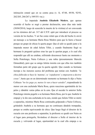 intimación estatal que en su contra pesa (v. fs. 47/48, 49/50, 92/93,
262/265, 266/267 y 549/551 vta.).-
La imputada Anabela Elizabeth Medero, que apenas
ocurrido el hecho se negó a prestar declaración, unos días más tarde
(30/04/2014), luego de acaecida la muerte de la víctima) al ser convocada
en los términos del art. 317 del C.P.P. optó por introducir al proceso su
versión de los hechos. Y así fue como relató que el día del hecho le envió
un mensaje a su hermana María Rosa Medero para que la fuera a buscar
porque un grupo de chicas le quería pegar. Que al salir se quedó junto a la
imputada menor de edad Julieta Tillet, y cuando finalmente llegó su
hermana le preguntó quiénes eran las que le querían pegar, a lo cual ella
respondió que allí no estaban, refiriendo desconocer hasta ese momento a
Sofía Pratolongo, Naira Cofreces y una rubia (presuntamente Marcela
Ormazábal), pero que su amiga Julieta insistía con que ellas tres también
formaban parte del grupo que la quería agredir. Que cuando su hermana
increpa a las menores acerca del problema que tenían con Anabela “la
chica fallecida se hace la ‘matona’, se ‘cojudearon’ y empezaron a decirse
cosas”, hasta que en un determinado momento su hermana le dijo a Naira
Cofreces "no les pego yo, menos lo van a hacer ustedes", respondiendo la
menor con una cachetada María Rosa, quien reacciona agarrándola de los
pelos y dándole varias piñas en la cara. Que al suceder lo anterior Sofía
Pratolongo intenta pegarle a su hermana María Rosa, por lo que Anabela la
empujó y le dio una cachetada en la cara, siendo que Julieta Tillet se metió
a separarlas, mientras María Rosa continuaba golpeando a Naira Cofreces,
gritándole Anabela a su hermana que no continuara dándole trompadas,
porque se estaba equivocando de chica. Que luego llegó el director de la
escuela con una profesora a separarlas, la profesora se quedó con Naira en
el lugar para protegerla, llevándose el director a Sofía al interior de la
escuela y volviendo al lugar, oportunidad en la cual ella empuja a su
 