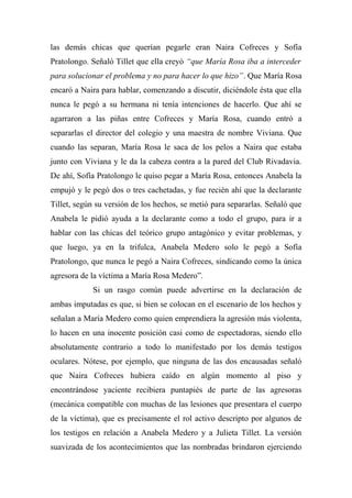 las demás chicas que querían pegarle eran Naira Cofreces y Sofía
Pratolongo. Señaló Tillet que ella creyó “que María Rosa iba a interceder
para solucionar el problema y no para hacer lo que hizo”. Que María Rosa
encaró a Naira para hablar, comenzando a discutir, diciéndole ésta que ella
nunca le pegó a su hermana ni tenía intenciones de hacerlo. Que ahí se
agarraron a las piñas entre Cofreces y María Rosa, cuando entró a
separarlas el director del colegio y una maestra de nombre Viviana. Que
cuando las separan, María Rosa le saca de los pelos a Naira que estaba
junto con Viviana y le da la cabeza contra a la pared del Club Rivadavia.
De ahí, Sofía Pratolongo le quiso pegar a María Rosa, entonces Anabela la
empujó y le pegó dos o tres cachetadas, y fue recién ahí que la declarante
Tillet, según su versión de los hechos, se metió para separarlas. Señaló que
Anabela le pidió ayuda a la declarante como a todo el grupo, para ir a
hablar con las chicas del teórico grupo antagónico y evitar problemas, y
que luego, ya en la trifulca, Anabela Medero solo le pegó a Sofía
Pratolongo, que nunca le pegó a Naira Cofreces, sindicando como la única
agresora de la víctima a María Rosa Medero”.
Si un rasgo común puede advertirse en la declaración de
ambas imputadas es que, si bien se colocan en el escenario de los hechos y
señalan a María Medero como quien emprendiera la agresión más violenta,
lo hacen en una inocente posición casi como de espectadoras, siendo ello
absolutamente contrario a todo lo manifestado por los demás testigos
oculares. Nótese, por ejemplo, que ninguna de las dos encausadas señaló
que Naira Cofreces hubiera caído en algún momento al piso y
encontrándose yaciente recibiera puntapiés de parte de las agresoras
(mecánica compatible con muchas de las lesiones que presentara el cuerpo
de la víctima), que es precisamente el rol activo descripto por algunos de
los testigos en relación a Anabela Medero y a Julieta Tillet. La versión
suavizada de los acontecimientos que las nombradas brindaron ejerciendo
 