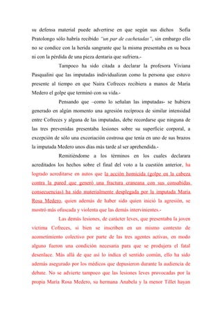 su defensa material puede advertirse en que según sus dichos Sofía
Pratolongo sólo habría recibido “un par de cachetadas”, sin embargo ello
no se condice con la herida sangrante que la misma presentaba en su boca
ni con la pérdida de una pieza dentaria que sufriera.-
Tampoco ha sido citada a declarar la profesora Viviana
Pasqualini que las imputadas individualizan como la persona que estuvo
presente al tiempo en que Naira Cofreces recibiera a manos de María
Medero el golpe que terminó con su vida.-
Pensando que –como lo señalan las imputadas- se hubiera
generado en algún momento una agresión recíproca de similar intensidad
entre Cofreces y alguna de las imputadas, debe recordarse que ninguna de
las tres prevenidas presentaba lesiones sobre su superficie corporal, a
excepción de sólo una excoriación costrosa que tenía en uno de sus brazos
la imputada Medero unos días más tarde al ser aprehendida.-
Remitiéndome a los términos en los cuales declarara
acreditados los hechos sobre el final del voto a la cuestión anterior, ha
logrado acreditarse en autos que la acción homicida (golpe en la cabeza
contra la pared que generó una fractura craneana con sus consabidas
consecuencias) ha sido materialmente desplegada por la imputada María
Rosa Medero, quien además de haber sido quien inició la agresión, se
mostró más ofuscada y violenta que las demás intervinientes.-
Las demás lesiones, de carácter leves, que presentaba la joven
víctima Cofreces, si bien se inscriben en un mismo contexto de
acometimiento colectivo por parte de las tres agentes activas, en modo
alguno fueron una condición necesaria para que se produjera el fatal
desenlace. Más allá de que así lo indica el sentido común, ello ha sido
además asegurado por los médicos que depusieron durante la audiencia de
debate. No se advierte tampoco que las lesiones leves provocadas por la
propia María Rosa Medero, su hermana Anabela y la menor Tillet hayan
 