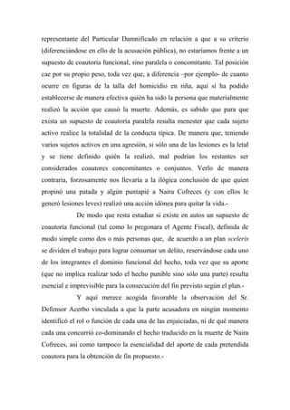 representante del Particular Damnificado en relación a que a su criterio
(diferenciándose en ello de la acusación pública), no estaríamos frente a un
supuesto de coautoría funcional, sino paralela o concomitante. Tal posición
cae por su propio peso, toda vez que, a diferencia –por ejemplo- de cuanto
ocurre en figuras de la talla del homicidio en riña, aquí sí ha podido
establecerse de manera efectiva quién ha sido la persona que materialmente
realizó la acción que causó la muerte. Además, es sabido que para que
exista un supuesto de coautoría paralela resulta menester que cada sujeto
activo realice la totalidad de la conducta típica. De manera que, teniendo
varios sujetos activos en una agresión, si sólo una de las lesiones es la letal
y se tiene definido quién la realizó, mal podrían los restantes ser
considerados coautores concomitantes o conjuntos. Verlo de manera
contraria, forzosamente nos llevaría a la ilógica conclusión de que quien
propinó una patada y algún puntapié a Naira Cofreces (y con ellos le
generó lesiones leves) realizó una acción idónea para quitar la vida.-
De modo que resta estudiar si existe en autos un supuesto de
coautoría funcional (tal como lo pregonara el Agente Fiscal), definida de
modo simple como dos o más personas que, de acuerdo a un plan sceleris
se dividen el trabajo para lograr consumar un delito, reservándose cada uno
de los integrantes el dominio funcional del hecho, toda vez que su aporte
(que no implica realizar todo el hecho punible sino sólo una parte) resulta
esencial e imprevisible para la consecución del fin previsto según el plan.-
Y aquí merece acogida favorable la observación del Sr.
Defensor Acerbo vinculada a que la parte acusadora en ningún momento
identificó el rol o función de cada una de las enjuiciadas, ni de qué manera
cada una concurrió co-dominando el hecho traducido en la muerte de Naira
Cofreces, así como tampoco la esencialidad del aporte de cada pretendida
coautora para la obtención de fin propuesto.-
 