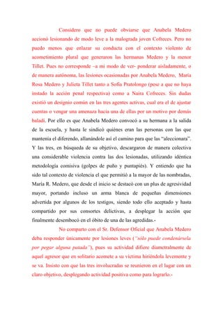 Considero que no puede obviarse que Anabela Medero
accionó lesionando de modo leve a la malograda joven Cofreces. Pero no
puedo menos que enlazar su conducta con el contexto violento de
acometimiento plural que generaron las hermanas Medero y la menor
Tillet. Pues no corresponde –a mi modo de ver- ponderar aisladamente, o
de manera autónoma, las lesiones ocasionadas por Anabela Medero, María
Rosa Medero y Julieta Tillet tanto a Sofía Pratolongo (pese a que no haya
instado la acción penal respectiva) como a Naira Cofreces. Sin dudas
existió un designio común en las tres agentes activas, cual era el de ajustar
cuentas o vengar una amenaza hacia una de ellas por un motivo por demás
baladí. Por ello es que Anabela Medero convocó a su hermana a la salida
de la escuela, y hasta le sindicó quiénes eran las personas con las que
mantenía el diferendo, allanándole así el camino para que las “aleccionara”.
Y las tres, en búsqueda de su objetivo, descargaron de manera colectiva
una considerable violencia contra las dos lesionadas, utilizando idéntica
metodología comisiva (golpes de puño y puntapiés). Y entiendo que ha
sido tal contexto de violencia el que permitió a la mayor de las nombradas,
María R. Medero, que desde el inicio se destacó con un plus de agresividad
mayor, portando incluso un arma blanca de pequeñas dimensiones
advertida por algunos de los testigos, siendo todo ello aceptado y hasta
compartido por sus consortes delictivas, a desplegar la acción que
finalmente desembocó en el óbito de una de las agredidas.-
No comparto con el Sr. Defensor Oficial que Anabela Medero
deba responder únicamente por lesiones leves (“sólo puede condenársela
por pegar alguna patada”), pues su actividad difiere diametralmente de
aquel agresor que en solitario acomete a su víctima hiriéndola levemente y
se va. Insisto con que las tres involucradas se reunieron en el lugar con un
claro objetivo, desplegando actividad positiva como para lograrlo.-
 