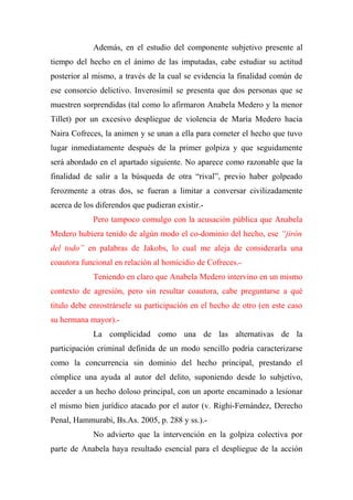 Además, en el estudio del componente subjetivo presente al
tiempo del hecho en el ánimo de las imputadas, cabe estudiar su actitud
posterior al mismo, a través de la cual se evidencia la finalidad común de
ese consorcio delictivo. Inverosímil se presenta que dos personas que se
muestren sorprendidas (tal como lo afirmaron Anabela Medero y la menor
Tillet) por un excesivo despliegue de violencia de María Medero hacia
Naira Cofreces, la animen y se unan a ella para cometer el hecho que tuvo
lugar inmediatamente después de la primer golpiza y que seguidamente
será abordado en el apartado siguiente. No aparece como razonable que la
finalidad de salir a la búsqueda de otra “rival”, previo haber golpeado
ferozmente a otras dos, se fueran a limitar a conversar civilizadamente
acerca de los diferendos que pudieran existir.-
Pero tampoco comulgo con la acusación pública que Anabela
Medero hubiera tenido de algún modo el co-dominio del hecho, ese “jirón
del todo” en palabras de Jakobs, lo cual me aleja de considerarla una
coautora funcional en relación al homicidio de Cofreces.-
Teniendo en claro que Anabela Medero intervino en un mismo
contexto de agresión, pero sin resultar coautora, cabe preguntarse a qué
titulo debe enrostrársele su participación en el hecho de otro (en este caso
su hermana mayor).-
La complicidad como una de las alternativas de la
participación criminal definida de un modo sencillo podría caracterizarse
como la concurrencia sin dominio del hecho principal, prestando el
cómplice una ayuda al autor del delito, suponiendo desde lo subjetivo,
acceder a un hecho doloso principal, con un aporte encaminado a lesionar
el mismo bien jurídico atacado por el autor (v. Righi-Fernández, Derecho
Penal, Hammurabi, Bs.As. 2005, p. 288 y ss.).-
No advierto que la intervención en la golpiza colectiva por
parte de Anabela haya resultado esencial para el despliegue de la acción
 