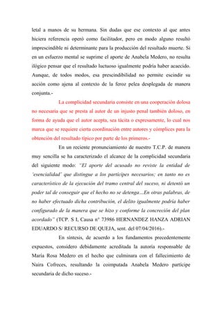 letal a manos de su hermana. Sin dudas que ese contexto al que antes
hiciera referencia operó como facilitador, pero en modo alguno resultó
imprescindible ni determinante para la producción del resultado muerte. Si
en un esfuerzo mental se suprime el aporte de Anabela Medero, no resulta
ilógico pensar que el resultado luctuoso igualmente podría haber acaecido.
Aunque, de todos modos, esa prescindibilidad no permite escindir su
acción como ajena al contexto de la feroz pelea desplegada de manera
conjunta.-
La complicidad secundaria consiste en una cooperación dolosa
no necesaria que se presta al autor de un injusto penal también doloso, en
forma de ayuda que el autor acepta, sea tácita o expresamente, lo cual nos
marca que se requiere cierta coordinación entre autores y cómplices para la
obtención del resultado típico por parte de los primeros.-
En un reciente pronunciamiento de nuestro T.C.P. de manera
muy sencilla se ha caracterizado el alcance de la complicidad secundaria
del siguiente modo: “El aporte del acusado no reviste la entidad de
‘esencialidad’ que distingue a los partícipes necesarios; en tanto no es
característico de la ejecución del tramo central del suceso, ni detentó un
poder tal de conseguir que el hecho no se detenga…En otras palabras, de
no haber efectuado dicha contribución, el delito igualmente podría haber
configurado de la manera que se hizo y conforme la concreción del plan
acordado” (TCP. S I, Causa n° 73986 HERNANDEZ HANZA ADRIAN
EDUARDO S/ RECURSO DE QUEJA, sent. del 07/04/2016).-
En síntesis, de acuerdo a los fundamentos precedentemente
expuestos, considero debidamente acreditada la autoría responsable de
María Rosa Medero en el hecho que culminara con el fallecimiento de
Naira Cofreces, resultando la coimputada Anabela Medero partícipe
secundaria de dicho suceso.-
 