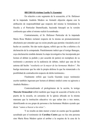 HECHO II (víctima Lucila N. Guzmán):
En relación a este segmento de la acusación, el Sr. Defensor
de la imputada Anabela Medero no formuló objeción alguna con la
atribución de responsabilidad que respecto del mismo le formularan la
fiscalía y el Particular Damnificado, haciendo hincapié en la versión
confesoria que sobre el mismo realizó la nombrada.-
Contrariamente, el Sr. Defensor Particular de la imputada
María Rosa Medero reclamó respecto de la misma un pronunciamiento
absolutorio por entender que no existe prueba que permita vincularla con el
hecho en cuestión. Sin dar razón alguna, refirió que no iba a referirse a la
declaración de la coimputada. Paralelamente indicó que el testigo Banegas,
cuya declaración rendida durante la etapa investigativa fue incorporada por
lectura al debate (a pedido y por acuerdo de partes) en reemplazo de su
testimonio a prestarse en la audiencia de debate, indicó que una de las
autoras del hecho “resultaría ser la mayor de las hermanas Medero”. No
huelga mencionar que ha sido la propia defensa la que ha renunciado a la
posibilidad de contradicción respecto de dicho testimonio.-
Finalmente refirió que Lucila Guzmán (cuyo testimonio
escrito también ingresara por lectura al debate) sindicó como su agresora a
Anabela Medero.-
Contextualizando el prolegómeno de la acción, la testigo
Marcela Ormazábal refirió también que luego de acaecido el hecho en la
puerta de la escuela, en cercanías de la iglesia ubicada en la misma
manzana que la institución educativa vio que salían dos o tres motos,
identificando en ese grupo de personas a las hermanas Medero oyendo que
dicen “vamos a buscar a las otras”.-
Y no resulta un dato menor a tener en cuenta que ha quedado
acreditado por el testimonio de Carolina Castro que no fue otra persona
sino María Rosa Medero quien al arribar a la esquina de la casa de la
 