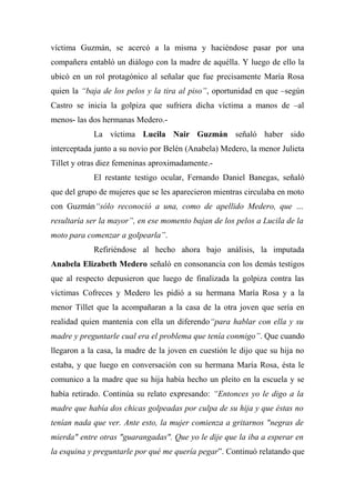 víctima Guzmán, se acercó a la misma y haciéndose pasar por una
compañera entabló un diálogo con la madre de aquélla. Y luego de ello la
ubicó en un rol protagónico al señalar que fue precisamente María Rosa
quien la “baja de los pelos y la tira al piso”, oportunidad en que –según
Castro se inicia la golpiza que sufriera dicha víctima a manos de –al
menos- las dos hermanas Medero.-
La víctima Lucila Nair Guzmán señaló haber sido
interceptada junto a su novio por Belén (Anabela) Medero, la menor Julieta
Tillet y otras diez femeninas aproximadamente.-
El restante testigo ocular, Fernando Daniel Banegas, señaló
que del grupo de mujeres que se les aparecieron mientras circulaba en moto
con Guzmán“sólo reconoció a una, como de apellido Medero, que …
resultaría ser la mayor”, en ese momento bajan de los pelos a Lucila de la
moto para comenzar a golpearla”.
Refiriéndose al hecho ahora bajo análisis, la imputada
Anabela Elizabeth Medero señaló en consonancia con los demás testigos
que al respecto depusieron que luego de finalizada la golpiza contra las
víctimas Cofreces y Medero les pidió a su hermana María Rosa y a la
menor Tillet que la acompañaran a la casa de la otra joven que sería en
realidad quien mantenía con ella un diferendo“para hablar con ella y su
madre y preguntarle cual era el problema que tenía conmigo”. Que cuando
llegaron a la casa, la madre de la joven en cuestión le dijo que su hija no
estaba, y que luego en conversación con su hermana María Rosa, ésta le
comunico a la madre que su hija había hecho un pleito en la escuela y se
había retirado. Continúa su relato expresando: “Entonces yo le digo a la
madre que había dos chicas golpeadas por culpa de su hija y que éstas no
tenían nada que ver. Ante esto, la mujer comienza a gritarnos "negras de
mierda" entre otras "guarangadas". Que yo le dije que la iba a esperar en
la esquina y preguntarle por qué me quería pegar”. Continuó relatando que
 