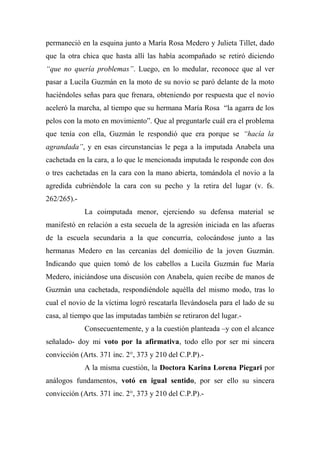 permaneció en la esquina junto a María Rosa Medero y Julieta Tillet, dado
que la otra chica que hasta allí las había acompañado se retiró diciendo
“que no quería problemas”. Luego, en lo medular, reconoce que al ver
pasar a Lucila Guzmán en la moto de su novio se paró delante de la moto
haciéndoles señas para que frenara, obteniendo por respuesta que el novio
aceleró la marcha, al tiempo que su hermana María Rosa “la agarra de los
pelos con la moto en movimiento”. Que al preguntarle cuál era el problema
que tenía con ella, Guzmán le respondió que era porque se “hacía la
agrandada”, y en esas circunstancias le pega a la imputada Anabela una
cachetada en la cara, a lo que le mencionada imputada le responde con dos
o tres cachetadas en la cara con la mano abierta, tomándola el novio a la
agredida cubriéndole la cara con su pecho y la retira del lugar (v. fs.
262/265).-
La coimputada menor, ejerciendo su defensa material se
manifestó en relación a esta secuela de la agresión iniciada en las afueras
de la escuela secundaria a la que concurría, colocándose junto a las
hermanas Medero en las cercanías del domicilio de la joven Guzmán.
Indicando que quien tomó de los cabellos a Lucila Guzmán fue María
Medero, iniciándose una discusión con Anabela, quien recibe de manos de
Guzmán una cachetada, respondiéndole aquélla del mismo modo, tras lo
cual el novio de la víctima logró rescatarla llevándosela para el lado de su
casa, al tiempo que las imputadas también se retiraron del lugar.-
Consecuentemente, y a la cuestión planteada –y con el alcance
señalado- doy mi voto por la afirmativa, todo ello por ser mi sincera
convicción (Arts. 371 inc. 2°, 373 y 210 del C.P.P).-
A la misma cuestión, la Doctora Karina Lorena Piegari por
análogos fundamentos, votó en igual sentido, por ser ello su sincera
convicción (Arts. 371 inc. 2°, 373 y 210 del C.P.P).-
 