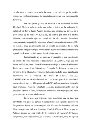 en relación a la restante encausada. De manera que entiendo que la moción
promovida por las defensas de las imputadas merece en este punto acogida
favorable.-
Por otra parte, y sólo en relación a la encausada Anabela
Elizabeth Medero, cabe recordar que sobre el inicio de la audiencia de
debate el Dr. Silvio Pedro Acerbo motorizó una solicitud de agregación a
estos autos de la causa N° 528/2015, de trámite por ante este mismo
Tribunal, adelantando que en virtud de lo allí resuelto formularía
oportunamente una petición vinculada a las circunstancias atenuantes. Ello
no ocurrió, muy posiblemente por un olvido involuntario de la parte
proponente, aunque el propio ordenamiento adjetivo habilita al sentenciante
a ponderar de manera oficiosa ese tipo de circunstancias.-
Puntualmente, en los autos de premención, y que en este acto
se tienen a la vista –tal como lo reclamara el Dr. Acerbo-, surge que con
fecha 10/03/2016, este Tribunal ha condenado bajo el especial trámite del
Juicio Abreviado al ex Subteniente Fernando D. Laserna, a una pena
privativa de la libertad en virtud de habérselo hallado autor penalmente
responsable de la comisión del delito de ABUSO SEXUAL
CALIFICADO, en los términos del art. 119, primer párrafo en relación al
cuarto párrafo inc. e y último párrafo del C.P., del que resultara víctima la
aquí imputada Anabela Elizabeth Medero, pronunciamiento que se
encuentra firme a la fecha, habiéndose dado inicio a la etapa ejecutiva de la
pena impuesta al nombrado Laserna.-
En lo que aquí interesa, cabe mencionar que se tuvo por
acreditado con grado de certeza el acaecimiento del siguiente factum:“en
las primeras horas de la madrugada del día seis de diciembre del año
2014, una persona del sexo femenino (Anabela Elizabeth Medero) que se
hallaba alojada en una celda de la comisaría de General Arribeños,
cumpliendo prisión preventiva, es sacada de la misma por parte del Oficial
 