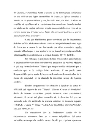 de Guardia, y trasladada hasta la cocina de la dependencia, hallándose
los dos solos en ese lugar, oportunidad en la cual, el Oficial comienza a
tocarla en sus partes íntimas, y con fuerza la toma por atrás, la sienta en
su falda, de espaldas a él, y continúa con los tocamientos introduciéndole
sus dedos en la vagina, mientras seguía manoseándola en el resto de su
cuerpo, hasta que irrumpe en el lugar otro personal policial, lo que lo
hace desistir de su accionar”.-
Claro que rápidamente puede advertirse que la circunstancia
de haber sufrido Medero una afrenta contra su integridad sexual en su lugar
de detención a manos de un funcionario que debía custodiarla resulta
posterior al hecho por el que aquí se la juzga, lo cual importaría un valladar
infranqueable si nos atenemos a la letra de los arts. 40 y 41 del C.P..-
Sin embargo, es ese mismo Estado provincial el que determinó
el encarcelamiento con fines estrictamente procesales de Anabela Medero,
el que hoy –a través de este Tribunal que integro- decide condenarla por la
conducta que se le endilga haber realizado. Y no puede pasar
desapaercibido que–a través del reprochable accionar de un miembro de la
fuerza de seguridad- se ha afectado la integridad sexual de Anabela
Medero.-
Similar temperamento he adoptado al resolver los autos N°
477/2013 del registro de este Tribunal “Chavez, Cristian s/ Homicidio”
donde de manera excepcional postulé mensurar como circunstancia
minorante el exceso del plazo razonable de la duración del proceso,
habiendo sido ello ratificado de manera unánime en instancia superior
(T.C.P., S. I, Causa N° 67022 “C.,C.J.A. S/ RECURSO DE CASACION”,
sent. del 30/04/2015).-
No desconozco que el fundamento común de las
circunstancias atenuantes finca en la menor culpabilidad del autor,
traducida en un reproche también menor. De allí que el primer reparo que
 
