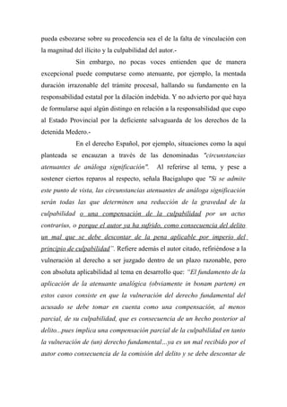 pueda esbozarse sobre su procedencia sea el de la falta de vinculación con
la magnitud del ilícito y la culpabilidad del autor.-
Sin embargo, no pocas voces entienden que de manera
excepcional puede computarse como atenuante, por ejemplo, la mentada
duración irrazonable del trámite procesal, hallando su fundamento en la
responsabilidad estatal por la dilación indebida. Y no advierto por qué haya
de formularse aquí algún distingo en relación a la responsabilidad que cupo
al Estado Provincial por la deficiente salvaguarda de los derechos de la
detenida Medero.-
En el derecho Español, por ejemplo, situaciones como la aquí
planteada se encauzan a través de las denominadas "circunstancias
atenuantes de análoga significación". Al referirse al tema, y pese a
sostener ciertos reparos al respecto, señala Bacigalupo que "Si se admite
este punto de vista, las circunstancias atenuantes de análoga significación
serán todas las que determinen una reducción de la gravedad de la
culpabilidad o una compensación de la culpabilidad por un actus
contrarius, o porque el autor ya ha sufrido, como consecuencia del delito
un mal que se debe descontar de la pena aplicable por imperio del
principio de culpabilidad”. Refiere además el autor citado, refiriéndose a la
vulneración al derecho a ser juzgado dentro de un plazo razonable, pero
con absoluta aplicabilidad al tema en desarrollo que: “El fundamento de la
aplicación de la atenuante analógica (obviamente in bonam partem) en
estos casos consiste en que la vulneración del derecho fundamental del
acusado se debe tomar en cuenta como una compensación, al menos
parcial, de su culpabilidad, que es consecuencia de un hecho posterior al
delito...pues implica una compensación parcial de la culpabilidad en tanto
la vulneración de (un) derecho fundamental…ya es un mal recibido por el
autor como consecuencia de la comisión del delito y se debe descontar de
 