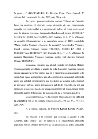 la pena …”. (BACIGALUPO, E., Derecho Penal. Parte General, 2°
edición, Ed. Hammurabi, Bs. As., 2009, pág. 606 y ss.).-
En varios pronunciamientos, nuestro Tribunal de Casación
Penal ha admitido el cómputo como atenuante de una circunstancia
acaecida con posterioridad a la comisión del delito, tal como ocurre en el
caso de trámites procesales demasiado dilatados en el tiempo (TC0003 LP
44358 S 26/10/2011 Juez CARRAL (SD) Carátula: O. G. ,P. A. s/Recurso
de casación Observaciones: y su acumulada causa nº 44243 caratulada
"Marx, Carlos Mariano s/Recurso de casación" Magistrados Votantes:
Carral –Violini, Tribunal Origen: TR0300QL; TC0003 LP 12290 S
15/11/2007 Juez BORINSKY (SD) Carátula: D. L. T. ,J. A. s/Recurso de
casación Magistrados Votantes: Borinsky- Violini -Sal Llargués, Tribunal
Origen: TR0300MP).-
Considero, entonces, que el mal sufrido por Anabela Medero
(fehacientemente acreditado y exento de toda discusión) mientras cumplía
prisión preventiva por los hechos que en el presente pronunciamiento se la
juzga, bien puede emparentarse con el concepto de pena natural, entendida
como una entidad compensatoria por los daños, de diversa índole (sexual
en este caso) sufridos como consecuencia del delito cometido. De allí que
propongo al acuerdo incorporar excepcionalmente tal circunstancia como
atenuante, dentro de las pautas de mensuración de la respuesta punitiva.-
Consecuentemente, y a la cuestión planteada doy mi voto por
la afirmativa por ser mi sincera convicción (Arts. 371 inc. 4°, 373 y 210
del C.P.P).-
A la misma cuestión, la Doctora Karina Lorena Piegari,
dijo:
En relación a la cuestión que convoca a decidir a este
Acuerdo, debo señalar que en relación a la circunstancia atenuante
esgrimida por los letrados defensores de las encausadas de autos, vinculada
 