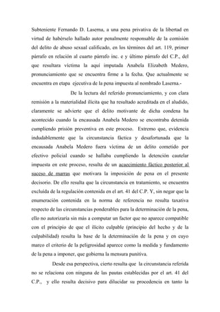 Subteniente Fernando D. Laserna, a una pena privativa de la libertad en
virtud de habérselo hallado autor penalmente responsable de la comisión
del delito de abuso sexual calificado, en los términos del art. 119, primer
párrafo en relación al cuarto párrafo inc. e y último párrafo del C.P., del
que resultara víctima la aquí imputada Anabela Elizabeth Medero,
pronunciamiento que se encuentra firme a la fecha. Que actualmente se
encuentra en etapa ejecutiva de la pena impuesta al nombrado Laserna.-
De la lectura del referido pronunciamiento, y con clara
remisión a la materialidad ilícita que ha resultado acreditada en el aludido,
claramente se advierte que el delito motivante de dicha condena ha
acontecido cuando la encausada Anabela Medero se encontraba detenida
cumpliendo prisión preventiva en este proceso. Extremo que, evidencia
indudablemente que la circunstancia fáctica y desafortunada que la
encausada Anabela Medero fuera víctima de un delito cometido por
efectivo policial cuando se hallaba cumpliendo la detención cautelar
impuesta en este proceso, resulta de un acaecimiento fáctico posterior al
suceso de marras que motivara la imposición de pena en el presente
decisorio. De ello resulta que la circunstancia en tratamiento, se encuentra
excluída de la regulación contenida en el art. 41 del C.P. Y, sin negar que la
enumeración contenida en la norma de referencia no resulta taxativa
respecto de las circunstancias ponderables para la determinación de la pena,
ello no autorizaría sin más a computar un factor que no aparece compatible
con el principio de que el ilícito culpable (principio del hecho y de la
culpabilidad) resulta la base de la determinación de la pena y en cuyo
marco el criterio de la peligrosidad aparece como la medida y fundamento
de la pena a imponer, que gobierna la mensura punitiva.
Desde esa perspectiva, cierto resulta que la circunstancia referida
no se relaciona con ninguna de las pautas establecidas por el art. 41 del
C.P., y ello resulta decisivo para dilucidar su procedencia en tanto la
 