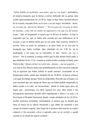 “había habido un problema…una pelea…que no era nada”, diciéndoles,
de manera tranquila, que la fueran a retirar, habiendo ido su pareja. Que
siendo aproximadamente las 22:30 hs. llegó su hija Naira AyelénCofreces
de la escuela, trayendo hielo en la cara y un ojo negro, diciéndole “mami,
no era para mí…fueron las Medero”; “No era para mí, era para la chica
de Guzmán…como ella no estaba me agarraron a mí que era del mismo
grupo”. Que al preguntarle si quería que la llevara al médico, su hija le
respondió que no, que ya había sido asistida por una ambulancia en la
escuela, y que le habían dicho que no era nada. Que cenaron, miraron la
novela, Naira se tomó un calmante y se puso hielo en la cara por la
trompada que había recibido. Que alrededor de las 2:30 hs. de la
madrugada, y tal como era su costumbre, le dijo “bueno…me voy a
dormir”. Por la mañana, la testigo refirió que la dejó dormir hasta tarde, y
que alrededor de las 11 hs., cuando se estaba yendo a trabajar la llamó, pero
Naira le dijo “dejame dormir un ratito más…dejame… que me pegaron…”,
a lo cual la Sra. Bracco pensó que probablemente su hija estuviera soñando
con la agresión que había sufrido la noche anterior. Avanzando en su
desgarrador relato, señaló que alrededor de las 16:00 hs. la fueron a buscar
a su lugar de trabajo porque Naira no despertaba. Recordó que al llegar a su
casa encontró que una amiga de Naira que no había podido despertarla la
había sacado a la calle, así inconsciente, donde le tiraba agua, pero sin
lograr que reaccionara, sin abrir siquiera los ojos. Que frente a tan
desesperante panorama, decidió subir rápidamente a Naira a su auto y la
llevó hasta el Hospital Interzonal, donde, siendo alrededor de las 16:30 hs.
recibió asistencia inmediata, informándole el médico que la atendió que
tenía un hueso de la cabeza fracturado y que debía ser sometida a una
cirugía de manera urgente. Que luego de la primera intervención su cuadro
empeoró y fue necesario volver a operarla, pero ya no resistió y quedó
sumida en un estado de muerte cerebral.-
 