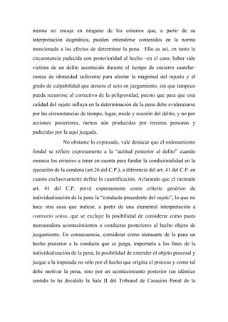 misma no encaja en ninguno de los criterios que, a partir de su
interpretación dogmática, pueden entenderse contenidos en la norma
mencionada a los efectos de determinar la pena. Ello es así, en tanto la
circunstancia padecida con posterioridad al hecho –en el caso, haber sido
víctima de un delito acontecido durante el tiempo de encierro cautelar-
carece de idoneidad suficiente para afectar la magnitud del injusto y el
grado de culpabilidad que atesora el acto en juzgamiento, sin que tampoco
pueda recurrirse al correctivo de la peligrosidad, puesto que para que esta
calidad del sujeto influya en la determinación de la pena debe evidenciarse
por las circunstancias de tiempo, lugar, modo y ocasión del delito, y no por
acciones posteriores, menos aún producidas por terceras personas y
padecidas por la aquí juzgada.
No obstante lo expresado, vale destacar que el ordenamiento
fondal se refiere expresamente a la “actitud posterior al delito” cuando
enuncia los criterios a tener en cuenta para fundar la condicionalidad en la
ejecución de la condena (art.26 del C.P.), a diferencia del art. 41 del C.P. en
cuanto exclusivamente define la cuantificación. Aclarando que el mentado
art. 41 del C.P. prevé expresamente como criterio genérico de
individualización de la pena la “conducta precedente del sujeto”, lo que no
hace otra cosa que indicar, a partir de una elemental interpretación a
contrario sensu, que se excluye la posibilidad de considerar como pauta
mensuradora acontecimientos o conductas posteriores al hecho objeto de
juzgamiento. En consecuencia, considerar como atenuante de la pena un
hecho posterior a la conducta que se juzga, importaría a los fines de la
individualización de la pena, la posibilidad de extender el objeto procesal y
juzgar a la imputada no sólo por el hecho que origina el proceso y como tal
debe motivar la pena, sino por un acontecimiento posterior (en idéntico
sentido lo ha decidido la Sala II del Tribunal de Casación Penal de la
 