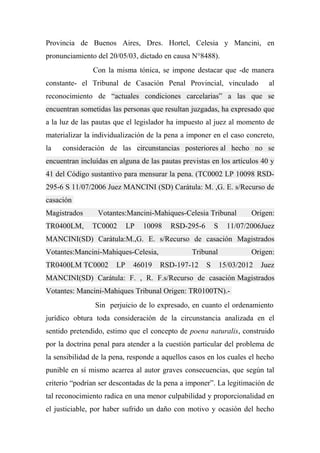 Provincia de Buenos Aires, Dres. Hortel, Celesia y Mancini, en
pronunciamiento del 20/05/03, dictado en causa N°8488).
Con la misma tónica, se impone destacar que -de manera
constante- el Tribunal de Casación Penal Provincial, vinculado al
reconocimiento de “actuales condiciones carcelarias” a las que se
encuentran sometidas las personas que resultan juzgadas, ha expresado que
a la luz de las pautas que el legislador ha impuesto al juez al momento de
materializar la individualización de la pena a imponer en el caso concreto,
la consideración de las circunstancias posteriores al hecho no se
encuentran incluídas en alguna de las pautas previstas en los artículos 40 y
41 del Código sustantivo para mensurar la pena. (TC0002 LP 10098 RSD-
295-6 S 11/07/2006 Juez MANCINI (SD) Carátula: M. ,G. E. s/Recurso de
casación
Magistrados Votantes:Mancini-Mahiques-Celesia Tribunal Origen:
TR0400LM, TC0002 LP 10098 RSD-295-6 S 11/07/2006Juez
MANCINI(SD) Carátula:M.,G. E. s/Recurso de casación Magistrados
Votantes:Mancini-Mahiques-Celesia, Tribunal Origen:
TR0400LM TC0002 LP 46019 RSD-197-12 S 15/03/2012 Juez
MANCINI(SD) Carátula: F. , R. F.s/Recurso de casación Magistrados
Votantes: Mancini-Mahiques Tribunal Origen: TR0100TN).-
Sin perjuicio de lo expresado, en cuanto el ordenamiento
jurídico obtura toda consideración de la circunstancia analizada en el
sentido pretendido, estimo que el concepto de poena naturalis, construido
por la doctrina penal para atender a la cuestión particular del problema de
la sensibilidad de la pena, responde a aquellos casos en los cuales el hecho
punible en sí mismo acarrea al autor graves consecuencias, que según tal
criterio “podrían ser descontadas de la pena a imponer”. La legitimación de
tal reconocimiento radica en una menor culpabilidad y proporcionalidad en
el justiciable, por haber sufrido un daño con motivo y ocasión del hecho
 