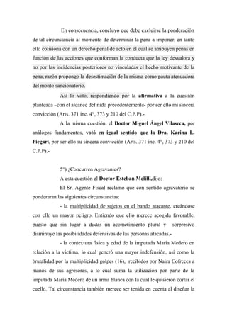 En consecuencia, concluyo que debe excluirse la ponderación
de tal circunstancia al momento de determinar la pena a imponer, en tanto
ello colisiona con un derecho penal de acto en el cual se atribuyen penas en
función de las acciones que conforman la conducta que la ley desvalora y
no por las incidencias posteriores no vinculadas el hecho motivante de la
pena, razón propongo la desestimación de la misma como pauta atenuadora
del monto sancionatorio.
Así lo voto, respondiendo por la afirmativa a la cuestión
planteada –con el alcance definido precedentemente- por ser ello mi sincera
convicción (Arts. 371 inc. 4°, 373 y 210 del C.P.P).-
A la misma cuestión, el Doctor Miguel Ángel Vilaseca, por
análogos fundamentos, votó en igual sentido que la Dra. Karina L.
Piegari, por ser ello su sincera convicción (Arts. 371 inc. 4°, 373 y 210 del
C.P.P).-
5°) ¿Concurren Agravantes?
A esta cuestión el Doctor Esteban Melilli,dijo:
El Sr. Agente Fiscal reclamó que con sentido agravatorio se
ponderaran las siguientes circunstancias:
- la multiplicidad de sujetos en el bando atacante, creándose
con ello un mayor peligro. Entiendo que ello merece acogida favorable,
puesto que sin lugar a dudas un acometimiento plural y sorpresivo
disminuye las posibilidades defensivas de las personas atacadas.-
- la contextura física y edad de la imputada María Medero en
relación a la víctima, lo cual generó una mayor indefensión, así como la
brutalidad por la multiplicidad golpes (16), recibidos por Naira Cofreces a
manos de sus agresoras, a lo cual suma la utilización por parte de la
imputada María Medero de un arma blanca con la cual le quisieron cortar el
cuello. Tal circunstancia también merece ser tenida en cuenta al diseñar la
 