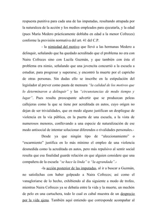 respuesta punitiva para cada una de las imputadas, resultando atrapada por
la naturaleza de la acción y los medios empleados para ejecutarla, y la edad
(pues María Medero prácticamente doblaba en edad a la menor Cofreces)
conforme la previsión normativa del art. 41 del C.P.
- la nimiedad del motivo que llevó a las hermanas Medero a
delinquir, señalando que ha quedado acreditado que el problema no era con
Naira Cofreces sino con Lucila Guzmán, y que también con ésta el
problema era nimio, señalando que una jovencita concurrió a la escuela a
estudiar, para progresar y superarse, y encontró la muerte por el capricho
de otras personas. Sin dudas ello se inscribe en la estipulación del
legislador al prever como pauta de mensura “la calidad de los motivos que
lo determinaron a delinquir” y las “circunstancias de modo tiempo y
lugar”. Pues resulta preocupante advertir que se produzcan peleas
callejeras como la que se tiene por acreditada en autos, cuyo origen no
dejan de ser trivialidades, que en modo alguno justifican un despliegue de
violencia en la vía pública, en la puerta de una escuela, a la vista de
numerosos menores, conllevando a una especie de naturalización de ese
modo antisocial de intentar solucionar diferendos o rivalidades personales.-
Desde ya que ningún tipo de “aleccionamiento” o
“escarmiento” justifica en lo más mínimo el empleo de una violencia
desmedida como la acreditada en autos, pero más repulsivo al sentir social
resulta que esa finalidad guarde relación en que alguien considere que una
compañera de la escuela “se hace la linda” o “la agrandada”.-
-la acción posterior de las imputadas, al ir a buscar a Guzmán,
no satisfechas con haber golpeado a Naira Cofreces; así como el
vanagloriarse de lo hecho, exhibiendo al día siguiente a modo de trofeo,
mientras Naira Cofreces ya se debatía entre la vida y la muerte, un mechón
de pelo en una cartuchera, todo lo cual es cabal muestra de un desprecio
por la vida ajena. También aquí entiendo que corresponde acompañar al
 