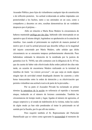 Acusador Público, pues lejos de vislumbrarse cualquier tipo de constricción
o de reflexión posterior, los actitud evidenciada en ambas imputadas con
posterioridad a los hechos, tanto a sus amistades en un caso, como a
compañeros y docentes en otro, resultan demostrativas de un verdadero
desprecio por el prójimo. -
-Sólo en relación a María Rosa Medero la circunstancia de
haberse mantenido prófuga por dos días, habiendo sido interceptada en un
operativo que él mismo dirigió, lográndose su aprehensión en la estación de
ómnibus. Aun cuando el peticionante no explicitó de manera puntual el
motivo por el cual la actitud procesal que describe influye en la magnitud
del injusto concretado por María Medero, cabe señalar que dicha
circunstancia no se encuentra tampoco probatoriamente abastecida. Pues
habiéndose ordenado la detención de la nombrada por la justicia de
garantías (ver fs. 78/84), tan sólo contamos con la diligencia de fs. 87/vta.
que da cuenta de haber sido efectivizada dicha orden judicial dos días más
tarde, en ocasión de encontrarse Medero realizando en la terminal de
ómnibus de Junín “un trámite personal”, sin que surja en modo alguno
ningún tipo de actividad estatal desplegada durante las cuarenta y ocho
horas transcurridas entre la orden de detención y su efectivización que
permita vislumbrar una actitud evasiva de parte de la prevendia.-
Por su parte el Acusador Privado ha reclamado en primer
término la naturaleza de la acción en referencia al repetido e incesante
ataque, traducido en el número de lesiones constatadas. También las
circunstancias de tiempo modo y lugar, ligadas al número de agresoras, al
ataque sorpresivo y al estado de indefensión de la víctima, todas las cuales
de algún modo ya han sido ponderadas al tratar lo peticionado en tal
sentido por la fiscalía, por lo que allí me remito.-
Pero requirió también el Sr. Representante del Particular
Damnificado que se valore como agravante la nocturnidad al momento de
 