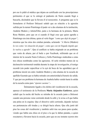 por eso le pidió al médico que dejara un certificado con las prescripciones
pertinentes el que se lo entregó al padrastro de Naira cuando llegó a
buscarla, diciéndole que la llevara él al nosocomio. A preguntas que se le
formularon el Profesor Delcassé señaló que en relación a la agresión
sufrida por la menor Pratolongo él pudo ver a dos alumnas de la institución,
Anabela Medero y JulietaTillet, junto a la hermana de la primera, María
Rosa Medero, pero que en sí cuando él llegó cree que quien agredía a
Pratolongo era ésta última, quien al verlo llegar “como que dejó de pegar”,
mientras que las otras dos estaban paradas, aclarando “A María (Medero)
la veo como ‘en situación de pegar’, como que con mi llegada impido que
la vuelva a agredir”. Que el conflicto se había originado en un problema
que venía de afuera, por el baile o por Facebook, refiriendo que en el
interior de la escuela Naira Cofreces y Sofía Pratolongo sindicaban a estas
tres chicas nombradas como las agresoras. Al serle releídos tramos de su
declaración testimonial rendida durante la etapa de investigación, el testigo
recordó (sin poder especificar si lo oyó de boca de las agredidas) que el
problema inicial era entre Anabela Medero y otra alumna de la escuela de
apellido Guzmán que se había retirado con anterioridad al horario de salida.
Y que por ese problema la hermana de Anabela había venido hasta la salida
de la escuela como para “ajustar cuentas”.-
Íntimamente ligado a los dichos del vicedirector de la escuela,
aparece el testimonio de la Profesora María Alejandra Gutiérrez, quien
señaló que la noche del hecho se retiraba de la escuela junto a Delcassé
cuando una persona viene corriendo desde la calle y le avisa a él que había
una pelea en la esquina. Que el directivo salió corriendo, dejando incluso
sus pertenencias allí tiradas y se dirigió hacia afuera. Que ella juntó del
piso las cosas del vicedirector y también salió tras sus pasos para ayudar,
viendo que había una chica en el piso a la que le daban patadas, a quien
rescataron y llevaron hacia la escuela, pero que en ese instante oyeron otro
 