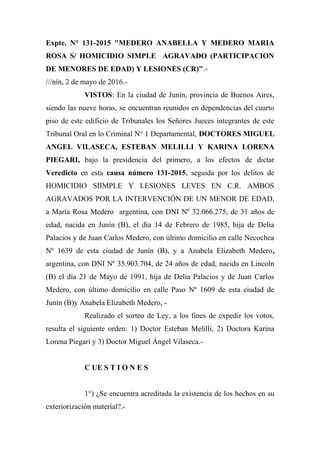 Expte. N° 131-2015 "MEDERO ANABELLA Y MEDERO MARIA
ROSA S/ HOMICIDIO SIMPLE AGRAVADO (PARTICIPACION
DE MENORES DE EDAD) Y LESIONES (CR)".-
///nín, 2 de mayo de 2016.-
VISTOS: En la ciudad de Junín, provincia de Buenos Aires,
siendo las nueve horas, se encuentran reunidos en dependencias del cuarto
piso de este edificio de Tribunales los Señores Jueces integrantes de este
Tribunal Oral en lo Criminal N° 1 Departamental, DOCTORES MIGUEL
ANGEL VILASECA, ESTEBAN MELILLI Y KARINA LORENA
PIEGARI, bajo la presidencia del primero, a los efectos de dictar
Veredicto en esta causa número 131-2015, seguida por los delitos de
HOMICIDIO SIIMPLE Y LESIONES LEVES EN C.R. AMBOS
AGRAVADOS POR LA INTERVENCIÓN DE UN MENOR DE EDAD,
a María Rosa Medero argentina, con DNI Nº 32.066.275, de 31 años de
edad, nacida en Junín (B), el día 14 de Febrero de 1985, hija de Delia
Palacios y de Juan Carlos Medero, con último domicilio en calle Necochea
Nº 1639 de esta ciudad de Junín (B), y a Anabela Elizabeth Medero,
argentina, con DNI Nº 35.903.704, de 24 años de edad, nacida en Lincoln
(B) el día 21 de Mayo de 1991, hija de Delia Palacios y de Juan Carlos
Medero, con último domicilio en calle Paso Nº 1609 de esta ciudad de
Junín (B)y Anabela Elizabeth Medero, -
Realizado el sorteo de Ley, a los fines de expedir los votos,
resulta el siguiente orden: 1) Doctor Esteban Melilli, 2) Doctora Karina
Lorena Piegari y 3) Doctor Miguel Ángel Vilaseca.-
C UE S T I O N E S
1°) ¿Se encuentra acreditada la existencia de los hechos en su
exteriorización material?.-
 