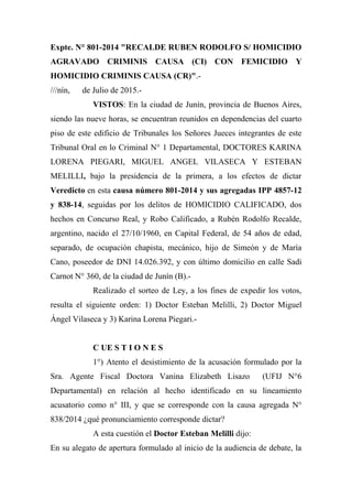 Expte. N° 801-2014 "RECALDE RUBEN RODOLFO S/ HOMICIDIO
AGRAVADO CRIMINIS CAUSA (CI) CON FEMICIDIO Y
HOMICIDIO CRIMINIS CAUSA (CR)".-
///nín, de Julio de 2015.-
VISTOS: En la ciudad de Junín, provincia de Buenos Aires,
siendo las nueve horas, se encuentran reunidos en dependencias del cuarto
piso de este edificio de Tribunales los Señores Jueces integrantes de este
Tribunal Oral en lo Criminal N° 1 Departamental, DOCTORES KARINA
LORENA PIEGARI, MIGUEL ANGEL VILASECA Y ESTEBAN
MELILLI, bajo la presidencia de la primera, a los efectos de dictar
Veredicto en esta causa número 801-2014 y sus agregadas IPP 4857-12
y 838-14, seguidas por los delitos de HOMICIDIO CALIFICADO, dos
hechos en Concurso Real, y Robo Calificado, a Rubén Rodolfo Recalde,
argentino, nacido el 27/10/1960, en Capital Federal, de 54 años de edad,
separado, de ocupación chapista, mecánico, hijo de Simeón y de María
Cano, poseedor de DNI 14.026.392, y con último domicilio en calle Sadi
Carnot N° 360, de la ciudad de Junín (B).-
Realizado el sorteo de Ley, a los fines de expedir los votos,
resulta el siguiente orden: 1) Doctor Esteban Melilli, 2) Doctor Miguel
Ángel Vilaseca y 3) Karina Lorena Piegari.-
C UE S T I O N E S
1°) Atento el desistimiento de la acusación formulado por la
Sra. Agente Fiscal Doctora Vanina Elizabeth Lisazo (UFIJ N°6
Departamental) en relación al hecho identificado en su lineamiento
acusatorio como n° III, y que se corresponde con la causa agregada N°
838/2014 ¿qué pronunciamiento corresponde dictar?
A esta cuestión el Doctor Esteban Melilli dijo:
En su alegato de apertura formulado al inicio de la audiencia de debate, la
 