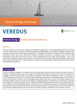 www.veredus.co.uk
Elmhurst Energy - Technical Operations Director
Overview
Elmhurst Energy is one of the most recognised independent organisations in the Energy Rating industry. Their role is
to ensure that individuals looking to achieve Energy Rating qualiﬁcations are trained to the highest standard. Their
certiﬁed members then produce energy certiﬁcates such as Energy Performance Certiﬁcates (EPCs), Display Energy
Certiﬁcates (DECs) and Green Deal Advice Reports (GDARs) accurately for buildings across the UK. Their
accreditation with UKAS also allows them to certify organisations to the Green Deal Standard - part of the
Government's ﬂagship policy for reducing carbon emissions in the UK. As the leading Energy Rating expert they also
deliver bespoke solutions with complex software and tailored training packages to large organisations with speciﬁc
Energy Rating requirements.
The Challenge
Elmhurst Energy’s strategy is to continue to drive the Energy Rating industry forward through unrivalled customer
support, innovative products and a wide range of complementary energy rating services. In order to support this
strategy and the future growth they wanted to strengthen their Senior Management Team by recruiting a
Technical Operations Director.This individual would take a key leadership role ensuring the efﬁcient and effective
day to day delivery of technical and knowledge based products and services within this highly regulated and
certiﬁed industry. Elmhurst Energy was looking for a challenging blend of experience with individuals requiring
knowledge of the built environment with an understanding of the regulated nature of the industry and the process
of certiﬁcation and the stakeholder groups involved. As well as maintaining compliance to prescribed standards
the individual would need the commercial and entrepreneurial ability to develop products to meet demand from
clients and/or regulatory bodies across the areas of software, training, certiﬁcation and consultancy services.
Elmhurst Energy Case Study
 
