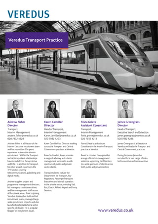 Veredus Transport Practice
Karen Camilleri
Director
Head of Transport,
Interim Management
Karen.camilleri@veredus.co.uk
020 7932 4203
Andrew Fisher
Director
Transport,
Interim Management
andrew.fisher@veredus.co.uk
020 7932 4228
www.veredus.co.uk
Karen Camilleri is a Director working
across theTransport and Central
Government practices atVeredus.
Based in London, Karen provides
a range of advisory and interim
management services to a wide
spectrum of public and private
sector clients.
Transport clients include the
Department forTransport, key
Regulators, PassengerTransport
Executives and also all operators
in the private sector providing Rail,
Bus, Coach,Airline,Airport and Ferry
Services.
James Greengrass
Director
Head ofTransport,
Executive Search and Selection
james.greengrass@veredus.co.uk
020 7932 4286
James Greengrass is a Director at
Veredus and leads theTransport and
Central Government practices.
During his career James has
recruited for a vast range of roles
both executive and non executive.
Fiona Grieve
Assistant Consultant
Transport,
Interim Management
fiona.grieve@veredus.co.uk
020 7932 4213
Fiona Grieve is anAssistant
Consultant in the InterimTransport
practice atVeredus.
Based in London, Fiona provides
a range of interim management
solutions supporting her Directors
to a wide spectrum of clients across
both public and private sectors.
Andrew Fisher is a Director of the
Interim Executive recruitment team
and has more than 20+ years
experience in executive interim
recruitment. Within theTransport
sector his key client relationships
have included First Group,Arriva
and HS2. In addition toTransport,
his other area of expertise is the
TMT sector, covering
telecommunications, publishing and
digital media.
Andrew supplies project and
programme management directors,
bid managers, c-suite executives
and line management staff across
all functional areas. Prior to joining
Veredus,Andrew has built and led
recruitment teams, managed large
scale recruitment projects and also
launched and established a sector
specific job board. He is a regular
blogger on recruitment issues.
 