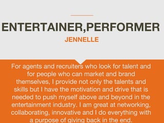 ENTERTAINER,PERFORMER
For agents and recruiters who look for talent and
for people who can market and brand
themselves, I provide not only the talents and
skills but I have the motivation and drive that is
needed to push myself above and beyond in the
entertainment industry. I am great at networking,
collaborating, innovative and I do everything with
a purpose of giving back in the end.
JENNELLE
 