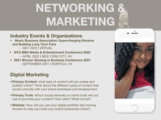 NETWORKING &
MARKETING
Industry Events & Organizations
• Music Business Association: Supercharging Streams
and Building Long Term Fans
‣ MAY 2022 | VIRTUAL
• NYU MBA Media & Entertainment Conference 2022
‣ APRIL 2022 | NEW YORK CITY, NY
• 2021 Women Glowing in Business Conference 2021
‣ SEPTEMBER 2021 | NORFOLK, VA
Digital Marketing
• Primary Content: what type of content will you create and
publish online? Think about the different types of content that
would coincide with your brand archetype and temperament.
• Primary Tools: Which social networks or online tools will you
use to promote your content? How often? What format?
• Website: How will you use your digital portfolio site moving
forward to help you build your brand awareness online?
 