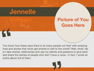 Jennelle
Vereen
You know how these days there is so many people out their with amazing
lives and stories that never get shared or told to the world? Well, what I do
is I take stories, testimonies and use my talents and passions to give back
and share the stories of people who don't have a voice.. In fact, I wrote an
entire album full of them.
Picture of You
Goes Here
 