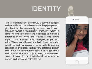 I am a multi-talented, ambitious, creative, intelligent
and versatile woman who wants to help people and
give back to the community as much as I can. I
consider myself a “community crusader”, which is
someone who is fearless and dedicated to making a
difference in the world and leaving a long lasting
impact. I am a writer, artist, designer, singer, and
actor. These are all passions that I have dedicated
myself to and my dream is to be able to use my
passions to give back. I am a very optimistic person
and I have an adventurous spirit. I try to go above
and beyond with any project, idea, or adventure I
begin. I want to be inspirational especially for
women and people of color like me.
IDENTITY
Picture of You
Goes Here
 