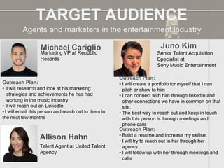 Agents and marketers in the entertainment industry
TARGET AUDIENCE
Michael Cariglio
Outreach Plan:
• I will research and look at his marketing
strategies and achievements he has had
working in the music industry
• I will reach out on LinkedIn
• I will email this person and reach out to them in
the next few months
PROFILE
PICTURE
Marketing VP at Republic
Records
Juno Kim
Outreach Plan:
• I will create a portfolio for myself that I can
pitch or show to him
• I can connect with him through linkedIn and
other connections we have in common on that
site.
• The best way to reach out and keep in touch
with this person is through meetings and
phone calls
PROFILE
PICTURE
Senior Talent Acquisition
Specialist at
Sony Music Entertainment
Allison Hahn
Outreach Plan:
• Build a resume and increase my skillset
• I will try to reach out to her through her
agency .
• I will follow up with her through meetings and
calls
PROFILE
PICTURE Talent Agent at United Talent
Agency
 