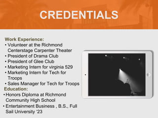 CREDENTIALS
Work Experience:
• Volunteer at the Richmond
Centerstage Carpenter Theater
• President of Drama Club
• President of Glee Club
• Marketing Intern for virginia 529
• Marketing Intern for Tech for
Troops
• Sales Manager for Tech for Troops
Education:
•Honors Diploma at Richmond
Community High School
• Entertainment Business , B.S., Full
Sail University ‘23
Picture Relevant
to Your Industry
Goes Here
 