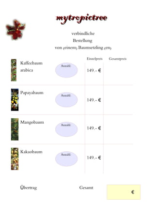 mytropictree
                      verbindliche
                       Bestellung
             von (einem) Baumsetzling (en)

                             Einzelpreis   Gesamtpreis
Kaffeebaum
                Anzahl:
arabica                      149.- €



Papayabaum
                Anzahl:
                             149.- €



Mangobaum
                Anzahl:
                             149.- €




Kakaobaum
                Anzahl:
                             149.- €




Übertrag                  Gesamt
                                                         €
 
