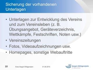 • Unterlagen zur Entwicklung des Vereins
und zum Vereinsleben (z. B.
Übungsangebot, Geräteverzeichnis,
Wettkämpfe, Festschriften, Noten usw.)
• Vereinszeitungen
• Fotos, Videoaufzeichnungen usw.
• Homepages, sonstige Webauftritte
01.09.2015Kreis Siegen-Wittgenstein10
Sicherung der vorhandenen
Unterlagen
 
