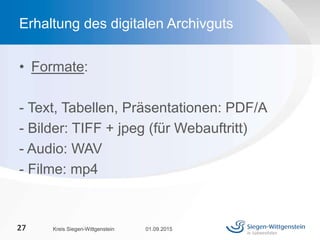 • Formate:
- Text, Tabellen, Präsentationen: PDF/A
- Bilder: TIFF + jpeg (für Webauftritt)
- Audio: WAV
- Filme: mp4
01.09.2015Kreis Siegen-Wittgenstein27
Erhaltung des digitalen Archivguts
 
