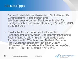 • Sammeln, Archivieren, Auswerten. Ein Leitfaden für
Vereinsarchive, Festschriften und
Jubiläumsausstellungen. Maulbronn: Institut für
Sportgeschichte Baden-Württemberg e.V., 2000, ISBN
3-933486-20-3
• Praktische Archivkunde : ein Leitfaden für
Fachangestellte für Medien- und Informationsdienste -
Fachrichtung Archiv / hrsg. im Auftrag des LWL-
Archivamtes für Westfalen von Norbert Reimann;
Red.: Wolfgang Bockhorst und Hans-Jürgen
Höötmann. - 2. überarb. Aufl. - Münster: Ardey-Verl.,
2008. - 370 S. - ISBN 978-3-87023-255-9.
01.09.2015Kreis Siegen-Wittgenstein31
Literaturtipps:
 