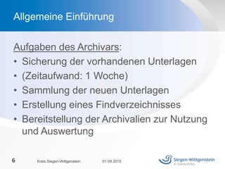 Aufgaben des Archivars:
• Sicherung der vorhandenen Unterlagen
• (Zeitaufwand: 1 Woche)
• Sammlung der neuen Unterlagen
• Erstellung eines Findverzeichnisses
• Bereitstellung der Archivalien zur Nutzung
und Auswertung
01.09.2015Kreis Siegen-Wittgenstein6
Allgemeine Einführung
 