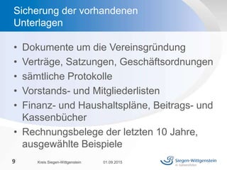 • Dokumente um die Vereinsgründung
• Verträge, Satzungen, Geschäftsordnungen
• sämtliche Protokolle
• Vorstands- und Mitgliederlisten
• Finanz- und Haushaltspläne, Beitrags- und
Kassenbücher
• Rechnungsbelege der letzten 10 Jahre,
ausgewählte Beispiele
01.09.2015Kreis Siegen-Wittgenstein9
Sicherung der vorhandenen
Unterlagen
 