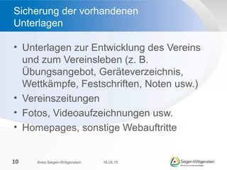 • Unterlagen zur Entwicklung des Vereins
und zum Vereinsleben (z. B.
Übungsangebot, Geräteverzeichnis,
Wettkämpfe, Festschriften, Noten usw.)
• Vereinszeitungen
• Fotos, Videoaufzeichnungen usw.
• Homepages, sonstige Webauftritte
Sicherung der vorhandenen
Unterlagen
16.04.15Kreis Siegen-Wittgenstein10
 