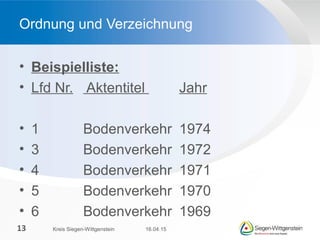 • Beispielliste:
• Lfd Nr. Aktentitel Jahr
• 1 Bodenverkehr 1974
• 3 Bodenverkehr 1972
• 4 Bodenverkehr 1971
• 5 Bodenverkehr 1970
• 6 Bodenverkehr 1969
Ordnung und Verzeichnung
16.04.15Kreis Siegen-Wittgenstein13
 