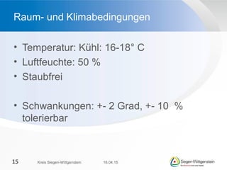 • Temperatur: Kühl: 16-18° C
• Luftfeuchte: 50 %
• Staubfrei
• Schwankungen: +- 2 Grad, +- 10 %
tolerierbar
Raum- und Klimabedingungen
16.04.15Kreis Siegen-Wittgenstein15
 