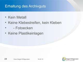 • Kein Metall
• Keine Klebestreifen, kein Kleben
• - Fotoecken
• Keine Plastikeinlagen
Erhaltung des Archivguts
16.04.15Kreis Siegen-Wittgenstein19
 