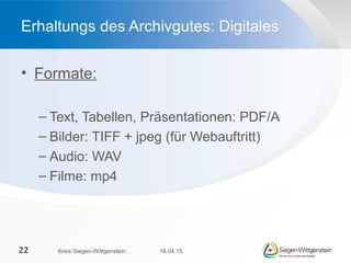 • Formate:
– Text, Tabellen, Präsentationen: PDF/A
– Bilder: TIFF + jpeg (für Webauftritt)
– Audio: WAV
– Filme: mp4
Erhaltungs des Archivgutes: Digitales
16.04.15Kreis Siegen-Wittgenstein22
 