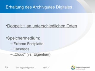 •Doppelt + an unterschiedlichen Orten
•Speichermedium:
– Externe Festplatte
– Glasdiscs
– „Cloud“ (vs. Eigentum)
Erhaltung des Archivgutes Digitales
16.04.15Kreis Siegen-Wittgenstein23
 