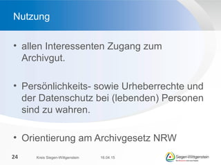 • allen Interessenten Zugang zum
Archivgut.
• Persönlichkeits- sowie Urheberrechte und
der Datenschutz bei (lebenden) Personen
sind zu wahren.
• Orientierung am Archivgesetz NRW
Nutzung
16.04.15Kreis Siegen-Wittgenstein24
 