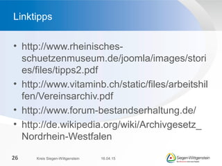 • http://www.rheinisches-
schuetzenmuseum.de/joomla/images/stori
es/files/tipps2.pdf
• http://www.vitaminb.ch/static/files/arbeitshil
fen/Vereinsarchiv.pdf
• http://www.forum-bestandserhaltung.de/
• http://de.wikipedia.org/wiki/Archivgesetz_
Nordrhein-Westfalen
Linktipps
16.04.15Kreis Siegen-Wittgenstein26
 